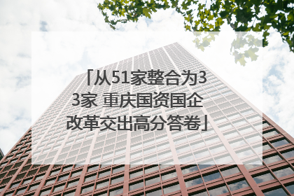 从51家整合为33家 重庆国资国企改革交出高分答卷