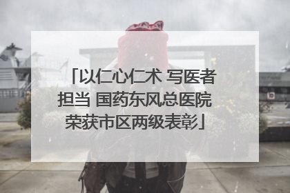 以仁心仁术 写医者担当 国药东风总医院荣获市区两级表彰