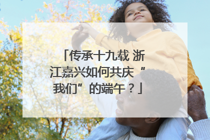 传承十九载 浙江嘉兴如何共庆“我们”的端午？