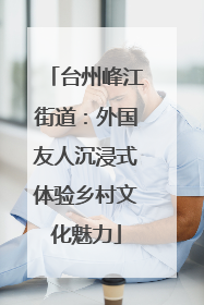 台州峰江街道：外国友人沉浸式体验乡村文化魅力
