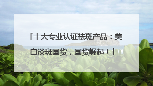 十大专业认证祛斑产品：美白淡斑国货，国货崛起！