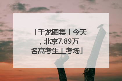 千龙图集丨今天，北京7.89万名高考生上考场