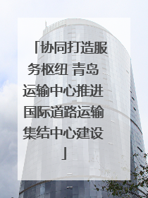 协同打造服务枢纽 青岛运输中心推进国际道路运输集结中心建设