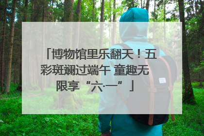 博物馆里乐翻天！五彩斑斓过端午 童趣无限享“六·一”
