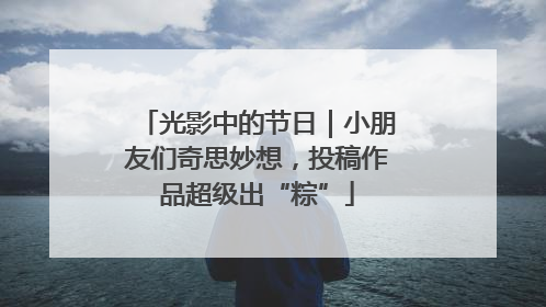 光影中的节日｜小朋友们奇思妙想，投稿作品超级出“粽”