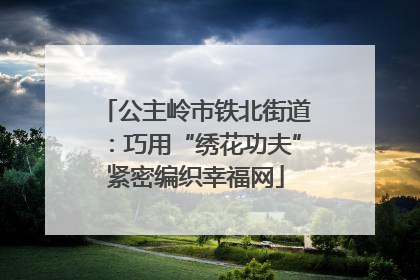 公主岭市铁北街道：巧用“绣花功夫”紧密编织幸福网