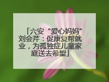 六安“爱心妈妈”刘会芹：促康复帮就业，为孤独症儿童家庭送去希望