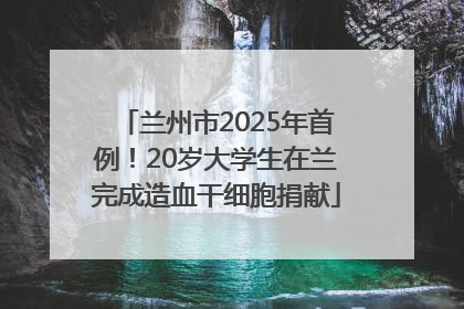 兰州市2025年首例！20岁大学生在兰完成造血干细胞捐献