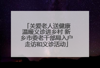 关爱老人送健康 温暖义诊进乡村 新乡市委老干部局入户走访和义诊活动