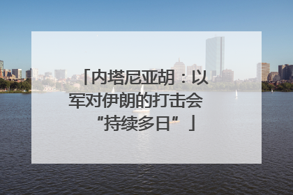 内塔尼亚胡：以军对伊朗的打击会“持续多日”