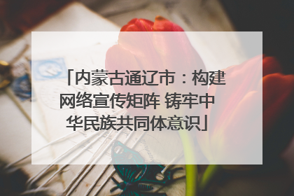 内蒙古通辽市：构建网络宣传矩阵 铸牢中华民族共同体意识
