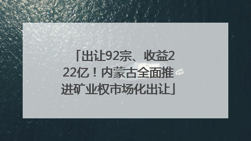出让92宗、收益222亿！内蒙古全面推进矿业权市场化出让