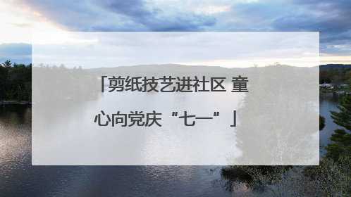 剪纸技艺进社区 童心向党庆“七一”