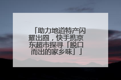 助力地道特产闪耀出圈，快手携京东超市探寻「脱口而出的家乡味」