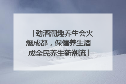 劲酒潮趣养生会火爆成都，保健养生酒成全民养生新潮流