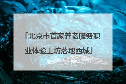 北京市首家养老服务职业体验工坊落地西城
