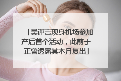 吴谨言现身机场参加产后首个活动，此前于正曾透露其本月复出