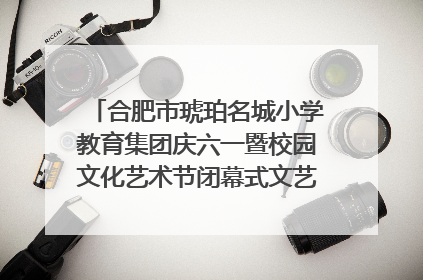 合肥市琥珀名城小学教育集团庆六一暨校园文化艺术节闭幕式文艺汇演圆满举行
