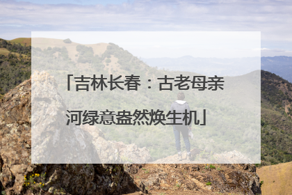 吉林长春：古老母亲河绿意盎然焕生机