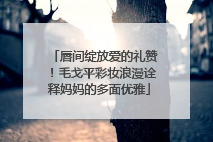 唇间绽放爱的礼赞！毛戈平彩妆浪漫诠释妈妈的多面优雅