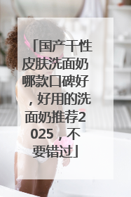 国产干性皮肤洗面奶哪款口碑好，好用的洗面奶推荐2025，不要错过