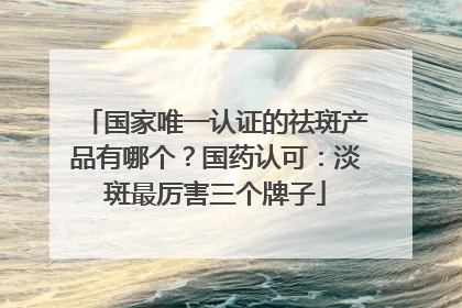 国家唯一认证的祛斑产品有哪个？国药认可：淡斑最厉害三个牌子