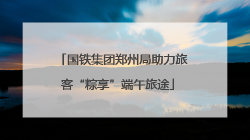 国铁集团郑州局助力旅客“粽享”端午旅途