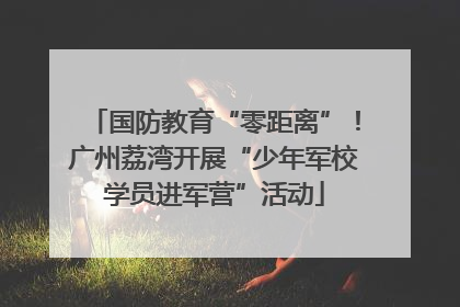 国防教育“零距离”！广州荔湾开展“少年军校学员进军营”活动