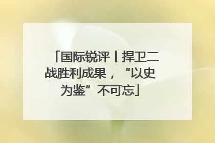 国际锐评丨捍卫二战胜利成果，“以史为鉴”不可忘