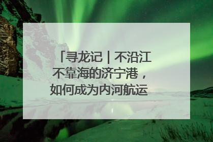 寻龙记｜不沿江不靠海的济宁港，如何成为内河航运的“绝对主力”
