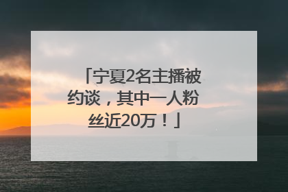 宁夏2名主播被约谈，其中一人粉丝近20万！