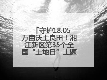 守护18.05万亩沃土良田！湘江新区第35个全国“土地日”主题宣传活动看点多