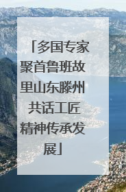 多国专家聚首鲁班故里山东滕州 共话工匠精神传承发展