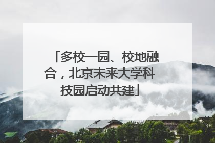 多校一园、校地融合，北京未来大学科技园启动共建