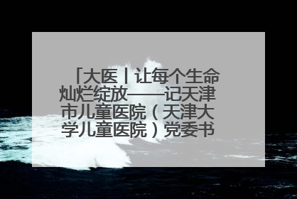 大医丨让每个生命灿烂绽放——记天津市儿童医院（天津大学儿童医院）党委书记、院长刘薇