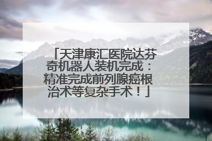 天津康汇医院达芬奇机器人装机完成：精准完成前列腺癌根治术等复杂手术！