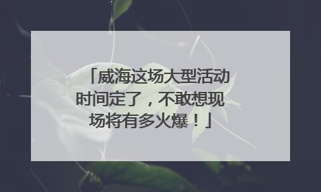 威海这场大型活动时间定了，不敢想现场将有多火爆！