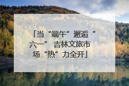 当“端午”邂逅“六一” 吉林文旅市场“热”力全开