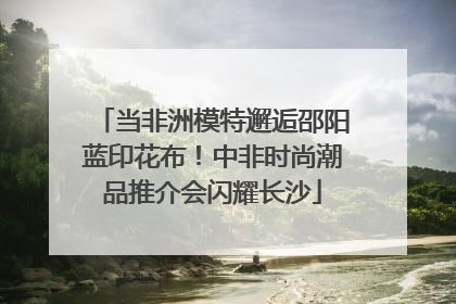 当非洲模特邂逅邵阳蓝印花布！中非时尚潮品推介会闪耀长沙
