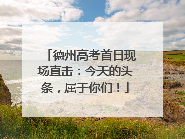 德州高考首日现场直击：今天的头条，属于你们！