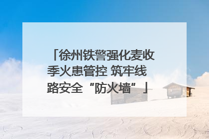 徐州铁警强化麦收季火患管控 筑牢线路安全“防火墙”