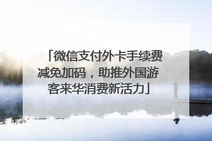 微信支付外卡手续费减免加码，助推外国游客来华消费新活力
