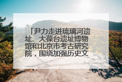 尹力走进琉璃河遗址、大葆台遗址博物馆和北京市考古研究院，围绕加强历史文化名城保护调研