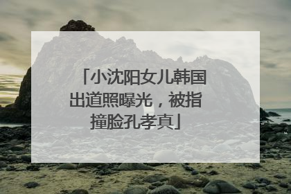 小沈阳女儿韩国出道照曝光，被指撞脸孔孝真