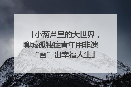 小葫芦里的大世界，聊城孤独症青年用非遗“画”出幸福人生