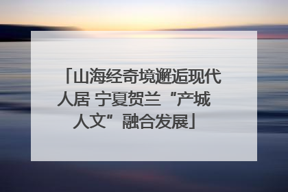 山海经奇境邂逅现代人居 宁夏贺兰“产城人文”融合发展