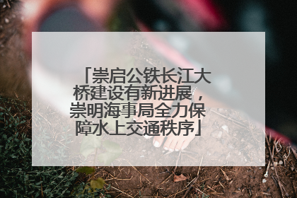 崇启公铁长江大桥建设有新进展，崇明海事局全力保障水上交通秩序