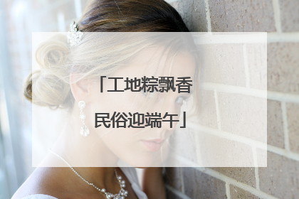 工地粽飘香 民俗迎端午