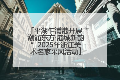 平湖乍浦港开展“潮涌东方·港城新韵”2025年浙江美术名家采风活动