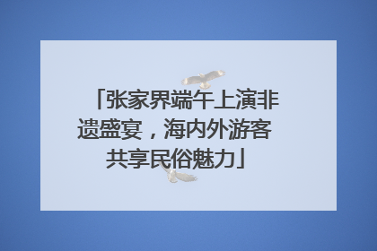 张家界端午上演非遗盛宴，海内外游客共享民俗魅力